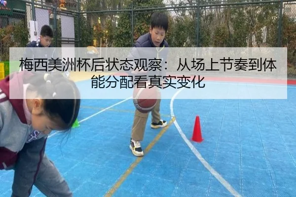 梅西美洲杯后状态观察：从场上节奏到体能分配看真实变化